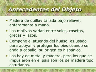 Antecedentes del ObjetoAntecedentes del Objeto
• Madera de quillay tallada bajo relieve,
enteramente a mano.
• Los motivos varían entre soles, rosetas,
grecas y lazos.
• Compone el atuendo del huaso, es usado
para apoyar y proteger los pies cuando se
anda a caballo, su origen es hispánico.
• Los hay de metal y madera, pero los que se
impusieron en el país son los de madera tipo
asturianos.
 