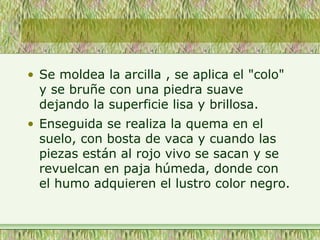 • Se moldea la arcilla , se aplica el "colo"
y se bruñe con una piedra suave
dejando la superficie lisa y brillosa.
• Enseguida se realiza la quema en el
suelo, con bosta de vaca y cuando las
piezas están al rojo vivo se sacan y se
revuelcan en paja húmeda, donde con
el humo adquieren el lustro color negro.
 