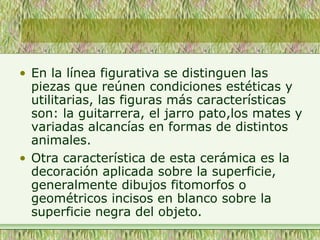 • En la línea figurativa se distinguen las
piezas que reúnen condiciones estéticas y
utilitarias, las figuras más características
son: la guitarrera, el jarro pato,los mates y
variadas alcancías en formas de distintos
animales.
• Otra característica de esta cerámica es la
decoración aplicada sobre la superficie,
generalmente dibujos fitomorfos o
geométricos incisos en blanco sobre la
superficie negra del objeto.
 