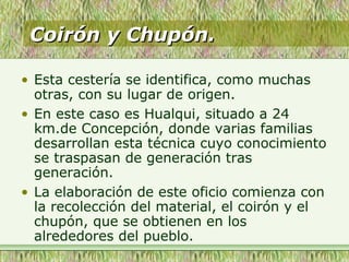 Coirón y Chupón.Coirón y Chupón.
• Esta cestería se identifica, como muchas
otras, con su lugar de origen.
• En este caso es Hualqui, situado a 24
km.de Concepción, donde varias familias
desarrollan esta técnica cuyo conocimiento
se traspasan de generación tras
generación.
• La elaboración de este oficio comienza con
la recolección del material, el coirón y el
chupón, que se obtienen en los
alrededores del pueblo.
 