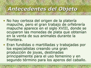 Antecedentes del ObjetoAntecedentes del Objeto
• No hay certeza del origen de la platería
mapuche, pero el gran trabajo de orfebrería
mapuche aparece en el siglo XVIII, donde se
ocuparon las monedas de plata que obtenían
en la venta de sus animales durante la
Frontera.
• Eran fundidas o martilladas y trabajadas por
los especialistas creando una gran
producción de joyas, destinadas
principalmente para el uso femenino y en
segundo término para los aperos del caballo.
 