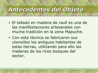 Antecedentes del ObjetoAntecedentes del Objeto
• El tallado en madera de raulí es una de
las manifestaciones artesanales con
mucha tradición en la zona Mapuche.
• Con esta técnica se fabricaron sus
utensilios los antiguos habitantes de
estas tierras, utilizando para ello las
maderas de los ricos bosques del
sector.
 