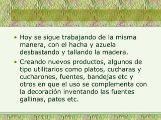 • Hoy se sigue trabajando de la misma
manera, con el hacha y azuela
desbastando y tallando la madera.
• Creando nuevos productos, algunos de
tipo utilitarios como platos, cucharas y
cucharones, fuentes, bandejas etc y
otros en que el uso se complementa con
la decoración inventando las fuentes
gallinas, patos etc.
 