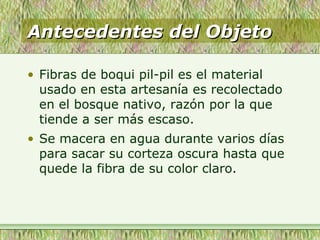 Antecedentes del ObjetoAntecedentes del Objeto
• Fibras de boqui pil-pil es el material
usado en esta artesanía es recolectado
en el bosque nativo, razón por la que
tiende a ser más escaso.
• Se macera en agua durante varios días
para sacar su corteza oscura hasta que
quede la fibra de su color claro.
 