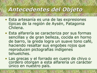 Antecedentes del Objeto
• Esta artesanía es una de las expresiones
típicas de la región de Aysén, Patagonia
Chilena.
• Esta alfarería se caracteriza por sus formas
sencillas y de gran belleza, cocida en horno
de barro, la greda logra un suave tono café,
haciendo resaltar sus engobes rojos que
reproducen pictografías indígenes
tehuelches.
• Las grecas y el forrado en cuero de chivo o
cordero otorgan a esta alfarería un carácter
único en nuestro país.
 