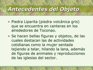 Antecedentes del Objeto
• Piedra Liparita (piedra volcánica gris)
que se encuentra en canteras en los
alrededores de Toconao.
• Se hacen bellas figuras y objetos, de las
cuales destacan las de actividades
cotidianas como la mujer sentada
tejiendo a telar, hilando la lana, además
de figuras de animales y reproducciones
de las iglesias del sector.
 