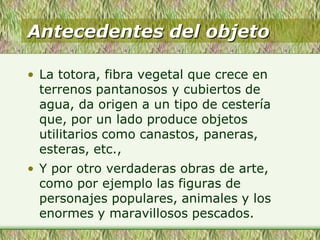 Antecedentes del objeto
• La totora, fibra vegetal que crece en
terrenos pantanosos y cubiertos de
agua, da origen a un tipo de cestería
que, por un lado produce objetos
utilitarios como canastos, paneras,
esteras, etc.,
• Y por otro verdaderas obras de arte,
como por ejemplo las figuras de
personajes populares, animales y los
enormes y maravillosos pescados.
 