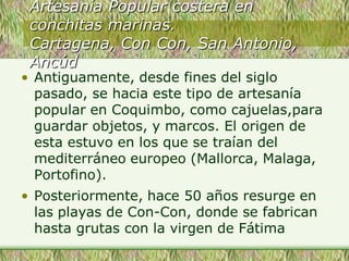 Artesanía Popular costera en
conchitas marinas.
Cartagena, Con Con, San Antonio,
Ancúd
• Antiguamente, desde fines del siglo
pasado, se hacia este tipo de artesanía
popular en Coquimbo, como cajuelas,para
guardar objetos, y marcos. El origen de
esta estuvo en los que se traían del
mediterráneo europeo (Mallorca, Malaga,
Portofino).
• Posteriormente, hace 50 años resurge en
las playas de Con-Con, donde se fabrican
hasta grutas con la virgen de Fátima
 