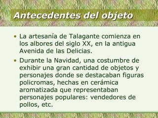 Antecedentes del objeto
• La artesanía de Talagante comienza en
los albores del siglo XX, en la antigua
Avenida de las Delicias.
• Durante la Navidad, una costumbre de
exhibir una gran cantidad de objetos y
personajes donde se destacaban figuras
policromas, hechas en cerámica
aromatizada que representaban
personajes populares: vendedores de
pollos, etc.
 