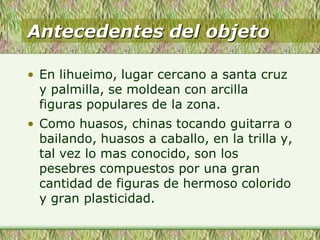 Antecedentes del objeto
• En lihueimo, lugar cercano a santa cruz
y palmilla, se moldean con arcilla
figuras populares de la zona.
• Como huasos, chinas tocando guitarra o
bailando, huasos a caballo, en la trilla y,
tal vez lo mas conocido, son los
pesebres compuestos por una gran
cantidad de figuras de hermoso colorido
y gran plasticidad.
 
