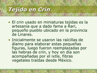 Tejido en Crin
• El crin usado en miniaturas tejidas es la
artesanía que a dado fama a Rari,
pequeño pueblo ubicado en la provincia
de Linares.
• Inicialmente se usaron las raícillas de
álamo para elaborar estas pequeñas
figuras, luego fueron reemplazadas por
las hebras de crin, y hoy en día son
acompañadas por el ixtle, fibras
vegetales traídas desde México.
 