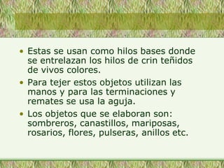 • Estas se usan como hilos bases donde
se entrelazan los hilos de crin teñidos
de vivos colores.
• Para tejer estos objetos utilizan las
manos y para las terminaciones y
remates se usa la aguja.
• Los objetos que se elaboran son:
sombreros, canastillos, mariposas,
rosarios, flores, pulseras, anillos etc.
 
