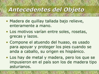 Antecedentes del Objeto
• Madera de quillay tallada bajo relieve,
enteramente a mano.
• Los motivos varían entre soles, rosetas,
grecas y lazos.
• Compone el atuendo del huaso, es usado
para apoyar y proteger los pies cuando se
anda a caballo, su origen es hispánico.
• Los hay de metal y madera, pero los que se
impusieron en el país son los de madera tipo
asturianos.
 