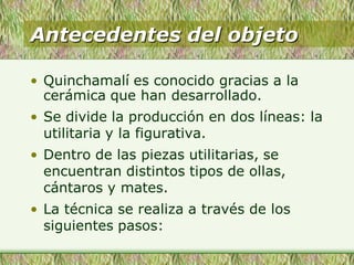 Antecedentes del objeto
• Quinchamalí es conocido gracias a la
cerámica que han desarrollado.
• Se divide la producción en dos líneas: la
utilitaria y la figurativa.
• Dentro de las piezas utilitarias, se
encuentran distintos tipos de ollas,
cántaros y mates.
• La técnica se realiza a través de los
siguientes pasos:
 