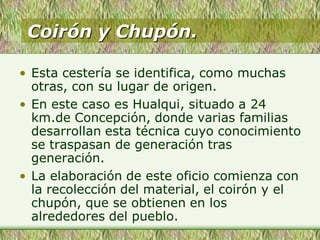 Coirón y Chupón.
• Esta cestería se identifica, como muchas
otras, con su lugar de origen.
• En este caso es Hualqui, situado a 24
km.de Concepción, donde varias familias
desarrollan esta técnica cuyo conocimiento
se traspasan de generación tras
generación.
• La elaboración de este oficio comienza con
la recolección del material, el coirón y el
chupón, que se obtienen en los
alrededores del pueblo.
 