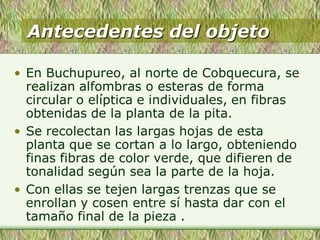 Antecedentes del objeto
• En Buchupureo, al norte de Cobquecura, se
realizan alfombras o esteras de forma
circular o elíptica e individuales, en fibras
obtenidas de la planta de la pita.
• Se recolectan las largas hojas de esta
planta que se cortan a lo largo, obteniendo
finas fibras de color verde, que difieren de
tonalidad según sea la parte de la hoja.
• Con ellas se tejen largas trenzas que se
enrollan y cosen entre sí hasta dar con el
tamaño final de la pieza .
 
