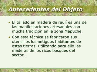 Antecedentes del Objeto
• El tallado en madera de raulí es una de
las manifestaciones artesanales con
mucha tradición en la zona Mapuche.
• Con esta técnica se fabricaron sus
utensilios los antiguos habitantes de
estas tierras, utilizando para ello las
maderas de los ricos bosques del
sector.
 