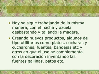 • Hoy se sigue trabajando de la misma
manera, con el hacha y azuela
desbastando y tallando la madera.
• Creando nuevos productos, algunos de
tipo utilitarios como platos, cucharas y
cucharones, fuentes, bandejas etc y
otros en que el uso se complementa
con la decoración inventando las
fuentes gallinas, patos etc.
 