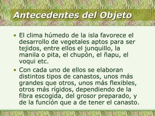 Antecedentes del Objeto
• El clima húmedo de la isla favorece el
desarrollo de vegetales aptos para ser
tejidos, entre ellos el junquillo, la
manila o pita, el chupón, el ñapu, el
voqui etc.
• Con cada uno de ellos se elaboran
distintos tipos de canastos, unos más
grandes que otros, unos más flexibles,
otros más rígidos, dependiendo de la
fibra escogida, del grosor preparado, y
de la función que a de tener el canasto.
 