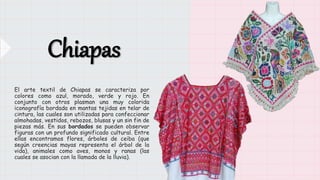 Chiapas
El arte textil de Chiapas se caracteriza por
colores como azul, morado, verde y rojo. En
conjunto con otros plasma...