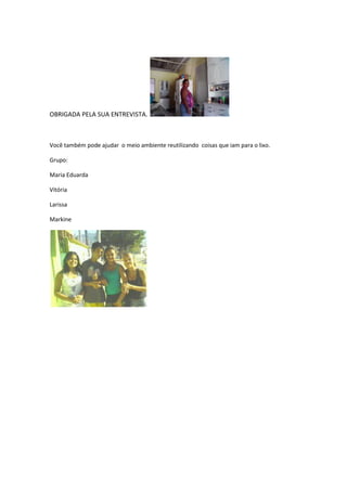 OBRIGADA PELA SUA ENTREVISTA.



Você também pode ajudar o meio ambiente reutilizando coisas que iam para o lixo.

Grupo:

Maria Eduarda

Vitória

Larissa

Markine
 