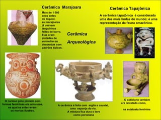Cerâmica  Marajoara Cerâmica  Arqueológica  O curioso pote pintado com formas  femininas era uma urna, na qual se enterravam  os mortos ilustres. Mais de 1 000 anos antes  do biquini,  as marajoaras já usavam tanguinhas feitas de barro. Elas eram pintadas de vermelho ou decoradas com padrões típicos.  O cotidiano   também era retratado  como ,   na estatueta   feminina   Cerâmica Tapajônica A cerâmica tapajônica  é considerada  uma das mais lindas do mundo; é uma representação da fauna amazônica.  A cerâmica é feita com  argila e cauxixi,  uma  esponja do rio.  A mistura fica dura e leve como porcelana 