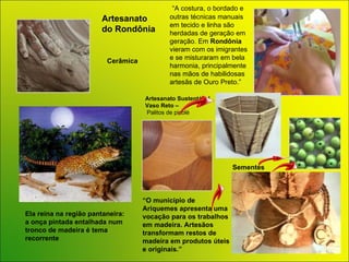 Ela reina na região pantaneira: a onça pintada entalhada num tronco de madeira é tema recorrente  “ O município de Ariquemes apresenta uma vocação para os trabalhos em madeira. Artesãos transformam restos de madeira em produtos úteis e originais.” Sementes Cerâmica “ A costura, o bordado e outras técnicas manuais em tecido e linha são herdadas de geração em geração. Em  Rondônia  vieram com os imigrantes e se misturaram em bela harmonia, principalmente nas mãos de habilidosas artesãs de Ouro Preto.” Artesanato  do  Rondônia Artesanato  Sustentável Vaso Reto – Palitos de picolé 
