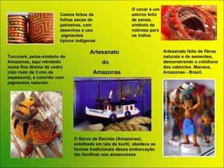 O cocar é um adorno feito de penas, símbolo de nobreza para os índios Cestos feitos de folhas secas de palmeiras, com desenhos e uso  pigmentos típicos indígenas Artesanato feito de fibras naturais e de sementes, demonstrando o cotidiano dos caboclos. Manaus, Amazonas - Brasil. O Barco de Recreio (Amazonas), entalhado em tala de buriti, obedece as formas tradicionais dessa embarcação tão familioar aos amazoneses Tucunaré, peixe-símbolo do Amazonas, aqui retratado numa fina lâmina de cedro (não mais de 3 mm de espessura), e colorido com pigmentos naturais. Artesanato  do  Amazonas 