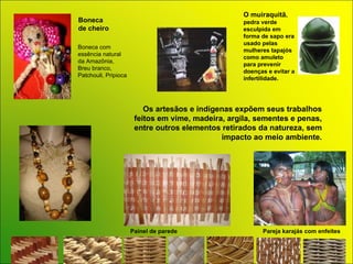 Boneca  de cheiro Pareja karajás com enfeites Os artesãos e indígenas expõem seus trabalhos feitos em vime, madeira, argila, sementes e penas, entre outros elementos retirados da natureza, sem impacto ao meio ambiente. O muiraquitã , pedra verde esculpida em forma de sapo era usado pelas mulheres tapajós como amuleto para prevenir doenças e evitar a infertilidade.  Painel de parede Boneca com  essência natural  da Amazônia,  Breu branco, Patchouli, Pripioca 