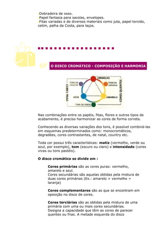 Dobradeira de osso.
 Papel fantasia para sacolas, envelopes.
 Fitas variadas e de diversos materiais como juta, papel torcido,
cetim, palha da Costa, para laços.




       O DISCO CROMÁTICO - COMPOSIÇÃO E HARMONIA




Nas combinações entre os papéis, fitas, flores e outros tipos de
acabamento, é preciso harmonizar as cores de forma correta.

Conhecendo as diversas variações dos tons, é possível combiná-las
em esquemas predeterminados como: monocromáticos,
degradées, cores contrastantes, de natal, country etc.

Toda cor possui três características: matiz (vermelho, verde ou
azul, por exemplo), tom (escuro ou claro) e intensidade (cores
vivas ou tons pastéis).

O disco cromático se divide em :

      Cores primárias são as cores puras: vermelho,
      amarelo e azul.
      Cores secundárias são aquelas obtidas pela mistura de
      duas cores primárias (Ex.: amarelo + vermelho =
      laranja)

      Cores complementares são as que se encontram em
      oposição no disco de cores.

      Cores terciárias são as obtidas pela mistura de uma
      primária com uma ou mais cores secundárias.
      Designa a capacidade que têm as cores de parecer
      quentes ou frias. A metade esquerda do disco
 