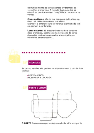 cromático mostra as cores quentes e vibrantes: os
     vermelhos e amarelos. A metade direita mostra as
     cores frias que transmitem tranqüilidade: os azuis e os
     verdes.

     Cores análogas: são as que aparecem lado a lado no
     disco. Há nelas uma mesma cor básica.
     Exemplo: o amarelo-ouro e o laranja-avermelhado têm
     em comum a cor laranja.

     Cores neutras: ao misturar duas ou mais cores do
     disco cromático, obtém-se uma nova série de cores
     chamadas neutras: os amarelos acinzentados, os
     vermelhos amarronzados...




       TÉCNICAS


As caixas, sacolas, etc. podem ser montadas com o uso de duas
técnicas:

      CORTE e VINCO
      MONTAGEM e COLAGEM




       CORTE e VINCO




O CORTE é o contorno que será destacado da folha em que foi
 