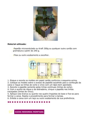 Material utilizado:

      Papelão microondulado ou Kraft 300g ou qualquer outro cartão com
     gramatura a partir de 240 g.

      Fitas ou outro acabamento a escolher.




1. Risque e recorte os moldes em papel cartão conforme o esquema acima.
2. Coloque os moldes sobre o avesso do papelão escolhido para a confecção da
caixa e risque as linhas de corte e vinco com um lápis bem apontado.
3. Recorte o papelão somente pelas linhas contínuas (linhas de corte).
4. Com o auxílio da régua e da dobradeira, vinque o papelão nas linhas
tracejadas (linhas de vinco).
5. Aplique cola branca ou quente nas quatro lingüetas da base e fixe-as para
formar a caixa. Repita o procedimento para formar a tampa.
6. Enfeite a caixa com um laço ou outro acabamento de sua preferência.




       CAIXA REDONDA MONTADA
 