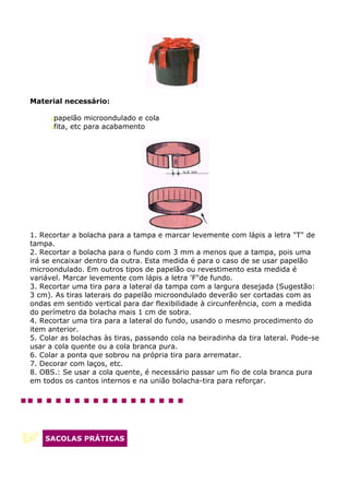 Material necessário:

      papelão microondulado e cola
      fita, etc para acabamento




1. Recortar a bolacha para a tampa e marcar levemente com lápis a letra "T" de
tampa.
2. Recortar a bolacha para o fundo com 3 mm a menos que a tampa, pois uma
irá se encaixar dentro da outra. Esta medida é para o caso de se usar papelão
microondulado. Em outros tipos de papelão ou revestimento esta medida é
variável. Marcar levemente com lápis a letra 'F"de fundo.
3. Recortar uma tira para a lateral da tampa com a largura desejada (Sugestão:
3 cm). As tiras laterais do papelão microondulado deverão ser cortadas com as
ondas em sentido vertical para dar flexibilidade à circunferência, com a medida
do perímetro da bolacha mais 1 cm de sobra.
4. Recortar uma tira para a lateral do fundo, usando o mesmo procedimento do
item anterior.
5. Colar as bolachas às tiras, passando cola na beiradinha da tira lateral. Pode-se
usar a cola quente ou a cola branca pura.
6. Colar a ponta que sobrou na própria tira para arrematar.
7. Decorar com laços, etc.
8. OBS.: Se usar a cola quente, é necessário passar um fio de cola branca pura
em todos os cantos internos e na união bolacha-tira para reforçar.




    SACOLAS PRÁTICAS
 