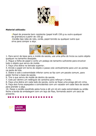 Material utilizado:

      Papel de presente bem resistente (papel kraft 150 g ou outro qualquer
     de gramatura a partir de 150 g)
      Cordão tipo rabo de rato, corda, papel torcido ou qualquer outro que
     sirva para compor a alça.




1. Para servir de base para o molde da sacola, use uma pilha de livros ou outro objeto
qualquer no tamanho desejado.
2. Pegue a folha de papel e corte um pedaço de tamanho suficiente para envolver
todo o objeto que serviu de molde.
3. Faça uma dobra na beirada superior.
4. Enrole o papel em torno do objeto e passe cola verticalmente para unir as pontas
na parte de trás.
5. Dobre e cole a extremidade inferior como se faz com um pacote comum, para
poder formar a base da sacola.
6. Tire o que serviu de molde de dentro da sacola.
7. Cole por dentro um retângulo de cartolina para reforçar o fundo.
8. Faça uma dobra em cada lado da sacola, como se fosse uma prega até em cima.
9. Faça dois furos espaçados e coincidentes com um vazador em cada face da sacola
para prender a alça.
10. Passe o cordão escolhido pelos furos e dê um nó em cada extremidade ou então
feche a borda da embalagem com um laço de fitas, formando assim um saco de
presente.




         LAÇOS
         SIMPLES
 