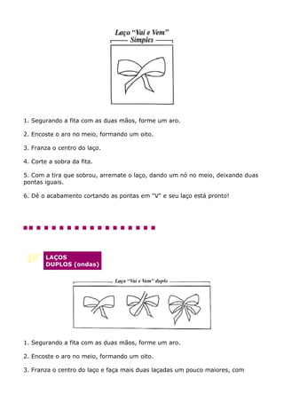 1. Segurando a fita com as duas mãos, forme um aro.

2. Encoste o aro no meio, formando um oito.

3. Franza o centro do laço.

4. Corte a sobra da fita.

5. Com a tira que sobrou, arremate o laço, dando um nó no meio, deixando duas
pontas iguais.

6. Dê o acabamento cortando as pontas em "V" e seu laço está pronto!




        LAÇOS
        DUPLOS (ondas)




1. Segurando a fita com as duas mãos, forme um aro.

2. Encoste o aro no meio, formando um oito.

3. Franza o centro do laço e faça mais duas laçadas um pouco maiores, com
 