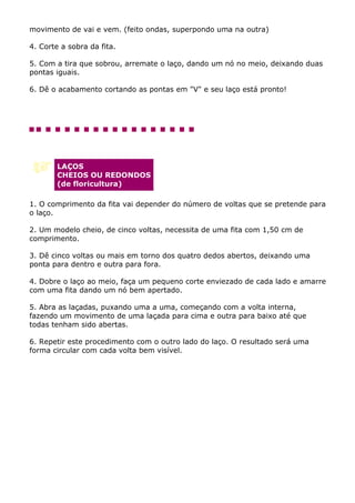 movimento de vai e vem. (feito ondas, superpondo uma na outra)

4. Corte a sobra da fita.

5. Com a tira que sobrou, arremate o laço, dando um nó no meio, deixando duas
pontas iguais.

6. Dê o acabamento cortando as pontas em "V" e seu laço está pronto!




        LAÇOS
        CHEIOS OU REDONDOS
        (de floricultura)

1. O comprimento da fita vai depender do número de voltas que se pretende para
o laço.

2. Um modelo cheio, de cinco voltas, necessita de uma fita com 1,50 cm de
comprimento.

3. Dê cinco voltas ou mais em torno dos quatro dedos abertos, deixando uma
ponta para dentro e outra para fora.

4. Dobre o laço ao meio, faça um pequeno corte enviezado de cada lado e amarre
com uma fita dando um nó bem apertado.

5. Abra as laçadas, puxando uma a uma, começando com a volta interna,
fazendo um movimento de uma laçada para cima e outra para baixo até que
todas tenham sido abertas.

6. Repetir este procedimento com o outro lado do laço. O resultado será uma
forma circular com cada volta bem visível.
 