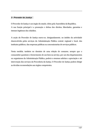 3 - Provedor da Justiça


O Provedor de Justiça é um órgão do estado, eleito pela Assembleia da República.
A sua função principal é a promoção e defesa dos direitos, liberdades, garantias e
intesses legítimos dos cidadãos.


A acção do Provedor de Justiça exerce-se, designadamente, no âmbito da actividade
desenvolvida pelos serviços da Administração Pública central, regional e local, dos
institutos públicos, das empresas públicas ou concessionarias de serviços públicos.


Nesta medida, também no domínio de uma relação de consumo, sempre que o
consumidor questione o fornecimento de um bem ou serviço, por um dos departamentos
ou organismos da Administração Pública, poderá o mesmos solicitar a apreciação e até
intervenção dos serviços da Provedoria da Justiça. O Provedor de Justiça poderá dirigir
as devidas recomendações aos órgãos competentes.




                                                                                      eight
 