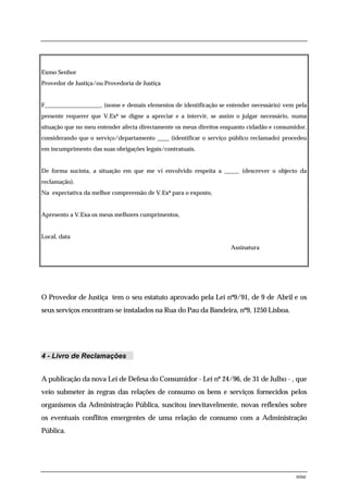 Exmo Senhor
Provedor de Justiça/ou Provedoria de Justiça


F___________________, (nome e demais elementos de identificação se entender necessário) vem pela
presente requerer que V.Exª se digne a apreciar e a intervir, se assim o julgar necessário, numa
situação que no meu entender afecta directamente os meus direitos enquanto cidadão e consumidor,
considerando que o serviço/departamento ____ (identificar o serviço público reclamado) procedeu
em incumprimento das suas obrigações legais/contratuais.


De forma sucinta, a situação em que me vi envolvido respeita a _____ (descrever o objecto da
reclamação).
Na expectativa da melhor compreensão de V.Exª para o exposto,


Apresento a V.Exa os meus melhores cumprimentos,


Local, data
                                                                    Assinatura




O Provedor de Justiça tem o seu estatuto aprovado pela Lei nº9/91, de 9 de Abril e os
seus serviços encontram-se instalados na Rua do Pau da Bandeira, nº9, 1250 Lisboa.




4 - Livro de Reclamações


A publicação da nova Lei de Defesa do Consumidor - Lei nº 24/96, de 31 de Julho - , que
veio submeter às regras das relações de consumo os bens e serviços fornecidos pelos
organismos da Administração Pública, suscitou inevitavelmente, novas reflexões sobre
os eventuais conflitos emergentes de uma relação de consumo com a Administração
Pública.




                                                                                            nine
 