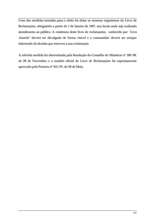 Uma das medidas tomadas para o efeito foi dotar os mesmos organismos do Livro de
Reclamações, obrigatório a partir de 1 de Janeiro de 1997, nos locais onde seja realizado
atendimento ao público. A existência deste livro de reclamações, conhecido por "Livro
Amarelo" deverá ser divulgada de forma visível e o consumidor deverá ser sempre
informado da decisão que mereceu a sua reclamação.


A referida medida foi determinada pela Resolução do Conselho de Ministros nº 189/96,
de 28 de Novembro e o modelo oficial do Livro de Reclamações foi expressamente
aprovado pela Portaria nº 355/97, de 28 de Maio.




                                                                                      ten
 