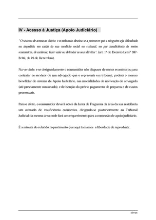 IV - Acesso à Justiça (Apoio Judiciário)

"O sistema de acesso ao direito e os tribunais destina-se a promover que a ninguém seja dificultado
ou impedido, em razão da sua condição social ou cultural, ou por insuficiência de meios
económicos, de conhecer, fazer valer ou defender os seus direitos". (art. 1º do Decreto-Lei nº 387-
B/87, de 29 de Dezembro).


Na verdade, e se designadamente o consumidor não dispuser de meios económicos para
contratar os serviços de um advogado que o represente em tribunal, poderá o mesmo
beneficiar do sistema de Apoio Judiciário, nas modalidades de nomeação de advogado
(até previamente contactado), e de isenção do prévio pagamento de preparos e de custos
processuais.


Para o efeito, o consumidor deverá obter da Junta de Freguesia da área da sua residência
um atestado de insuficiência económica, dirigindo-se posteriormente ao Tribunal
Judicial da mesma área onde fará um requerimento para a concessão de apoio judiciário.


É a minuta do referido requerimento que aqui tomamos a liberdade de reproduzir.




                                                                                             eleven
 