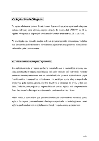V - Agências de Viagens

As regras relativas ao quadro de actividades desenvolvidas pelas agências de viagens e
turismo sofreram uma alteração recente através do Decreto-Lei nº209/97, de 13 de
Agosto, revogando as disposições constantes do Decreto-Lei nº198/93, de 27 de Maio.


As ocorrências que poderão suscitar a devida reclamação serão, com certeza, variadas,
mas para efeitos deste formulário apresentamos apenas três situações-tipo, normalmente
reclamadas pelos consumidores.




1 - Cancelamento de Viagem Organizada


Se a agência cancelar a viagem que havia contratado com o consumidor, sem que este
tenha contribuido de alguma maneira para esse facto, o mesmo tem o direito de rescindir
o contrato e consequentemente o de ser reembolsado das quantias eventualmente pagas.
Em alternativa, o consumidor poderá optar por participar noutra viagem organizada,
promovida pela mesma agência, que lhe devolverá a diferença de preço, se for caso
disso. Tudo isto, sem prejuízo da responsabilidade civil da agência se o comportamento
desta tiver causado danos patrimoniais ou não patrimoniais ao seu cliente.


Assim sendo, o consumidor que pretenda desvincular-se do contrato assumido com a
agência de viagens, por cancelamento da viagem organizada, poderá dirigir uma carta à
agência, preferencialmente registada com aviso de recepção, com o seguinte teor:




                                                                                   twelve
 