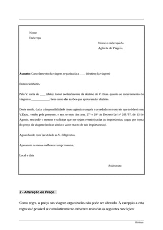 Nome
        Endereço
                                                                Nome e endereço da
                                                                Agência de Viagens




Assunto: Cancelamento da viagem organizada a ____ (destino da viagem)


Exmos Senhores,


Pela V. carta de ____ (data), tomei conhecimento da decisão de V. Exas. quanto ao cancelamento da
viagem a _____________, bem como das razões que apoiaram tal decisão.


Deste modo, dada a impossibilidade dessa agência cumprir o acordado no contrato que celebrei com
V.Exas., venho pela presente, e nos termos dos arts. 27º e 28º do Decreto-Lei nº 209/97, de 13 de
Agosto, rescindir o mesmo e solicitar que me sejam reembolsadas as importâncias pagas por conta
do preço da viagem (indicar ainda o valor exacto de tais importâncias).


Aguardando com brevidade as V. diligências,


Apresento os meus melhores cumprimentos,


Local e data


                                                                          Assinatura




2 - Alteração de Preço


Como regra, o preço nas viagens organizadas não pode ser alterado. A excepção a esta
regra só é possível se cumulativamente estiverem reunidas as seguintes condições:



                                                                                          thirteen
 