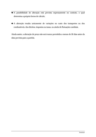 è A possibilidade de alteração está prevista expressamente no contrato, o qual
  determina a própria forma de cálculo;


è A alteração resulta unicamente de variações no custo dos transportes ou dos
  combustíveis, dos direitos, impostos ou taxas, ou ainda de flutuações cambiais.


Ainda assim, a alteração de preço não será nunca permitida a menos de 20 dias antes da
data prevista para a partida.




                                                                                    fourteen
 
