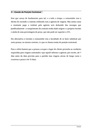 3 - Cessão da Posição Contratual


Sem que careça de fundamento para tal, e a todo o tempo, o consumidor tem o
direito de rescindir o contrato celebrado com a agência de viagens. Mas nestes casos
o montante pago a restituir pela agência será deduzido dos encargos que
justificadamente o cumprimento do contrato tenha dado origem e a própria rescisão
e ainda de uma percentagem do preço, que não pode ser superior a 15%.


Em alternativa à rescisão o consumidor tem a faculdade de se fazer substituir por
outra pessoa, no mesmo contrato, é o que se chama cessão de posição contratual.


Para o efeito bastará que a pessoa a ocupar o lugar do cliente preencha as condições
requeridas para viagem contratada e que aquele informe a agência, por escrito, até 7
dias antes da data prevista para a partida (nas viagens aéreas de longo curso e
cruzeiros o prazo é de 15 dias).




                                                                              sixteen
 