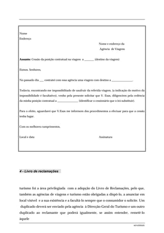 Nome
Endereço
                                                                 Nome e endereço da
                                                                 Agência de Viagens


Assunto: Cessão da posição contratual na viagem a _______ (destino da viagem)


Exmos. Senhores,


No passado dia ___ contratei com essa agência uma viagem com destino a _______________.


Todavia, encontrando-me impossibilitado de usufruir da referida viagem, (a indicação do motivo da
impossibilidade é facultativo), venho pela presente solicitar que V. Exas, diligenciem pela cedência
da minha posição contratual a _______________ (identificar o cessionário que o irá substituir).


Para o efeito, aguardarei que V.Exas me informem dos procedimentos a efectuar para que a cessão
tenha lugar.


Com os melhores cumprimentos,


Local e data                                                     Assinatura




4 - Livro de reclamações




turismo foi a área privilegiada com a adopção do Livro de Reclamações, pelo que,
também as agências de viagens e turismo estão obrigadas a dispô-lo, a anunciar em
local visível e a sua existência e a facultá-lo sempre que o consumidor o solicite. Um
duplicado deverá ser enviado pela agência à Direcção-Geral do Turismo e um outro
duplicado ao reclamante que poderá igualmente, se assim entender, remetê-lo
àquele
                                                                                              seventeen
 