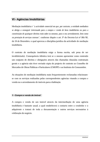 VI - Agências Imobiliárias

Mediação imobiliária é "a actividade comercial em que, por contrato, a entidade mediadora
se obriga a conseguir interessado para a compra e venda de bens imobiliários ou para a
constituição de quaisquer direitos reais sobre os mesmos, para o seu arrendamento, bem como
na prestação de serviços conexos", conforme dispõe o art. 2º do Decreto-Lei nº 285/92,
de 19 de Dezembro, o qual aprovou a disciplina jurídica da actividade de mediação
imobiliária.


O contrato de mediação imobiliária exige a forma escrita, sob pena de ser
inválido(nulo). Consequência idêntica terá se o mesmo apresentar como conteúdo
um conjunto de direitos e obrigações através das chamadas cláusulas contratuais
gerais e a agência não tiver enviado cópia do projecto de contrato ao Conselho de
Mercados de Obras Públicas e Particulares (CMOPP) e ao Instituto do Consumidor.


As situações de mediação imobiliária mais frequentemente reclamadas relacionam-
se com os serviços realizados pelas correspondentes agências visando a compra e
venda ou o arrendamento de imóveis para a habitação.




1 - Compra e venda de imóvel


A compra e venda de um imóvel através da intermediação de uma agência
imobiliária é bastante usual, a qual estabelecerá o contacto entre o vendedor e o
adquirente e tratará de toda a documentação e outros serviços necessários à
celebração do negócio.




                                                                                    nineteen
 