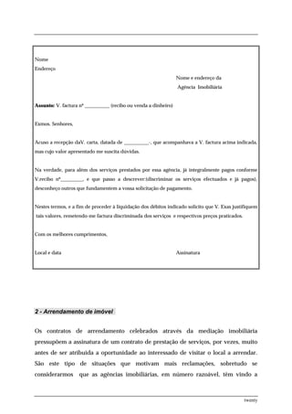 Nome
Endereço
                                                                 Nome e endereço da
                                                                 Agência Imobiliária


Assunto: V. factura nº __________ (recibo ou venda a dinheiro)


Exmos. Senhores,


Acuso a recepção daV. carta, datada de __________-, que acompanhava a V. factura acima indicada,
mas cujo valor apresentado me suscita dúvidas.


Na verdade, para além dos serviços prestados por essa agência, já integralmente pagos conforme
V.recibo nº_________, e que passo a descrever:(discriminar os serviços efectuados e já pagos),
desconheço outros que fundamentem a vossa solicitação de pagamento.


Nestes termos, e a fim de proceder à liquidação dos débitos indicado solicito que V. Exas justifiquem
tais valores, remetendo-me factura discriminada dos serviços e respectivos preços praticados.


Com os melhores cumprimentos,


Local e data                                                     Assinatura




2 - Arrendamento de imóvel


Os contratos de arrendamento celebrados através da mediação imobiliária
pressupõem a assinatura de um contrato de prestação de serviços, por vezes, muito
antes de ser atribuida a oportunidade ao interessado de visitar o local a arrendar.
São este tipo de situações que motivam mais reclamações, sobretudo se
considerarmos       que as agências imobiliárias, em número razoável, têm vindo a



                                                                                                twenty
 