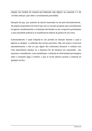 adoptar um modelo de contrato pré-elaborado cujo objecto, no essencial, é o de
"envidar esforços" para obter o arrendamento pretendido.


Situações há que, por ausência do imóvel anunciado ou até pelo desconhecimento
do próprio proprietário do imóvel que este se encontra proposto para arrendamento
na agência, fundamentarão a reclamação dos lesados ou até a respectiva participação
a uma autoridade policial se se manifestarem indícios da prática de um crime.


Contratualmente é usual estipular-se um período de duração durante o qual a
agência se obrigará à realização dos serviços previstos. Mas esse prazo é renovável
automaticamente, a não ser que algum dos contraentes denuncie o contrato com
certa antecedência miníma. Se a denúncia for da iniciativa do consumidor este
suportará, normalmente, como penalização, a dedução de determinada percentagem
sobre o montante pago a restituir, o que se revela abusivo perante a ausência de
qualquer serviço.




                                                                           twenty-one
 