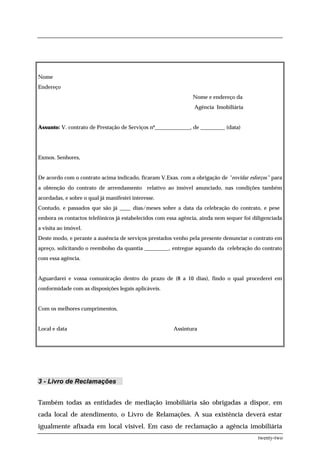 Nome
Endereço
                                                               Nome e endereço da
                                                                Agência Imobiliária


Assunto: V. contrato de Prestação de Serviços nº_____________, de _________ (data)




Exmos. Senhores,


De acordo com o contrato acima indicado, ficaram V.Exas. com a obrigação de "envidar esforços” para
a obtenção do contrato de arrendamento relativo ao imóvel anunciado, nas condições também
acordadas, e sobre o qual já manifestei interesse.
Contudo, e passados que são já ____ dias/meses sobre a data da celebração do contrato, e pese
embora os contactos telefónicos já estabelecidos com essa agência, ainda nem sequer foi diligenciada
a visita ao imóvel.
Deste modo, e perante a ausência de serviços prestados venho pela presente denunciar o contrato em
apreço, solicitando o reembolso da quantia _________, entregue aquando da celebração do contrato
com essa agência.


Aguardarei e vossa comunicação dentro do prazo de (8 a 10 dias), findo o qual procederei em
conformidade com as disposições legais aplicáveis.


Com os melhores cumprimentos,


Local e data                                           Assintura




3 - Livro de Reclamações


Também todas as entidades de mediação imobiliária são obrigadas a dispor, em
cada local de atendimento, o Livro de Relamações. A sua existência deverá estar
igualmente afixada em local visível. Em caso de reclamação a agência imobiliária
                                                                                          twenty-two
 