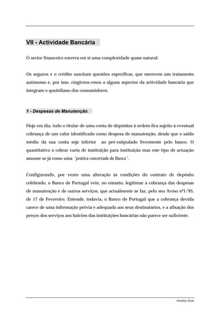 VII - Actividade Bancária

O sector financeiro encerra em si uma complexidade quase natural.


Os seguros e o crédito suscitam questões específicas, que merecem um tratamento
autónomo e, por isso, cingirnos-emos a alguns aspectos da actividade bancária que
integram o quotidiano dos consumidores.



1 - Despesas de Manutenção


Hoje em dia, todo o titular de uma conta de depósitos à ordem fica sujeito à eventual
cobrança de um valor identificado como despesa de manutenção, desde que o saldo
médio da sua conta seja inferior       ao pré-estipulado livremente pelo banco. O
quantitativo a cobrar varia de instituição para instituição mas este tipo de actuação
assume-se já como uma "prática concertada da Banca".


Configurando, por vezes uma alteração às condições do contrato de depósito
celebrado, o Banco de Portugal veio, no entanto, legitimar a cobrança das despesas
de manutenção e de outros serviços, que actualmente se faz, pelo seu Aviso nº1/95,
de 17 de Fevereiro. Entende, todavia, o Banco de Portugal que a cobrança devida
carece de uma informação prévia e adequada aos seus destinatários, e a afixação dos
preços dos serviços aos balcões das instituições bancárias não parece ser suficiente.




                                                                              twenty-four
 